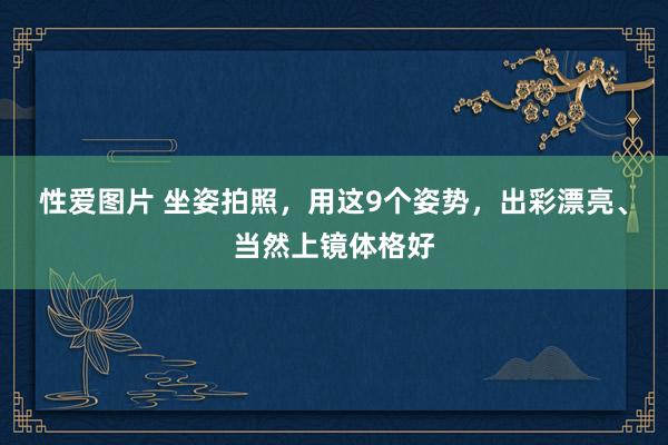 性爱图片 坐姿拍照，用这9个姿势，出彩漂亮、当然上镜体格好