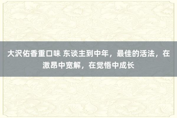 大沢佑香重口味 东谈主到中年，最佳的活法，在激昂中宽解，在觉悟中成长