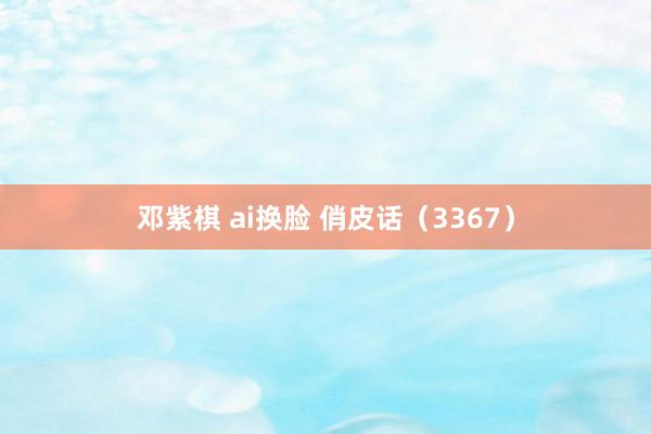 邓紫棋 ai换脸 俏皮话（3367）