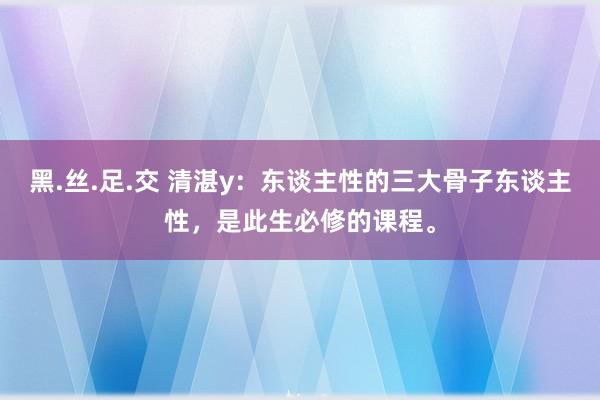 黑.丝.足.交 清湛y：东谈主性的三大骨子东谈主性，是此生必修的课程。
