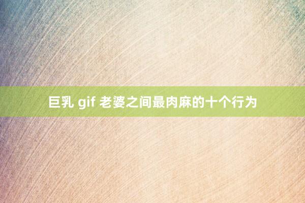 巨乳 gif 老婆之间最肉麻的十个行为