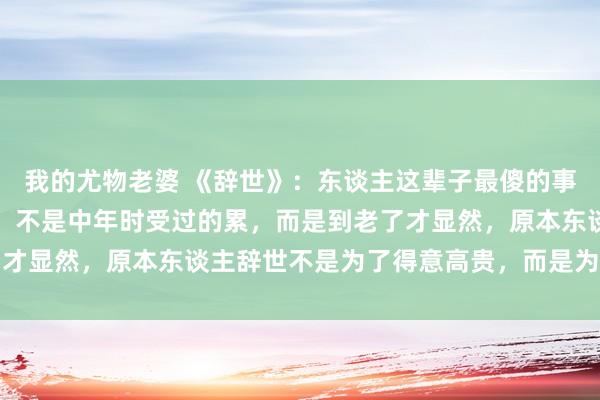 我的尤物老婆 《辞世》：东谈主这辈子最傻的事，不是年青时吃过的苦，不是中年时受过的累，而是到老了才显然，原本东谈主辞世不是为了得意高贵，而是为了这个字