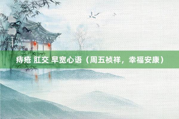 痔疮 肛交 早宽心语（周五祯祥，幸福安康）