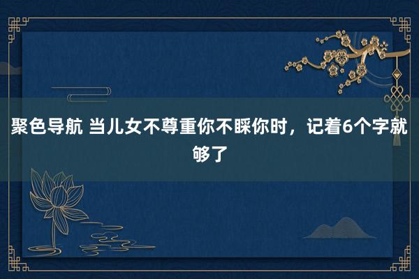聚色导航 当儿女不尊重你不睬你时，记着6个字就够了