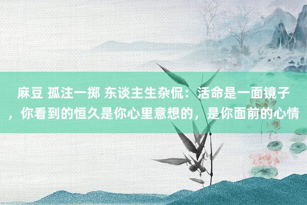 麻豆 孤注一掷 东谈主生杂侃：活命是一面镜子，你看到的恒久是你心里意想的，是你面前的心情