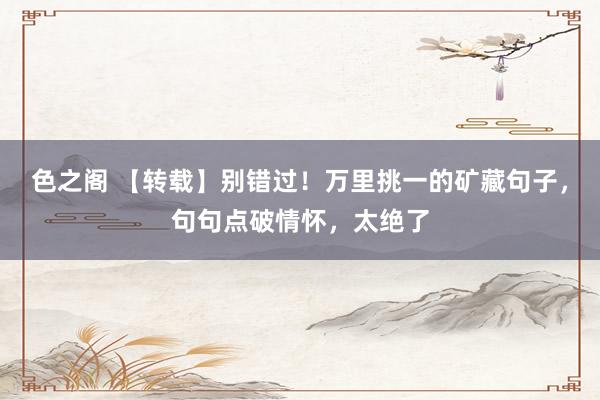 色之阁 【转载】别错过！万里挑一的矿藏句子，句句点破情怀，太绝了