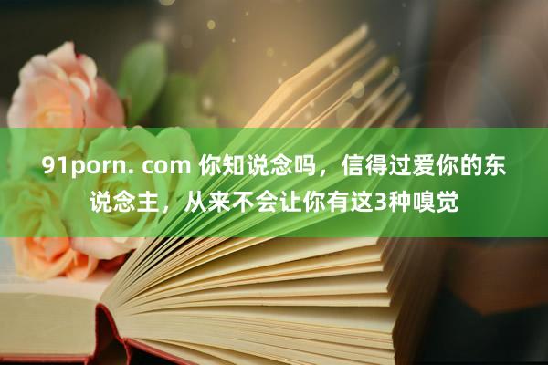 91porn. com 你知说念吗，信得过爱你的东说念主，从来不会让你有这3种嗅觉