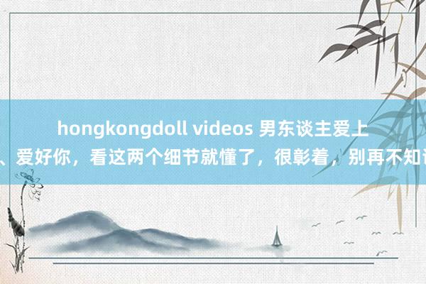 hongkongdoll videos 男东谈主爱上你、爱好你，看这两个细节就懂了，很彰着，别再不知谈！