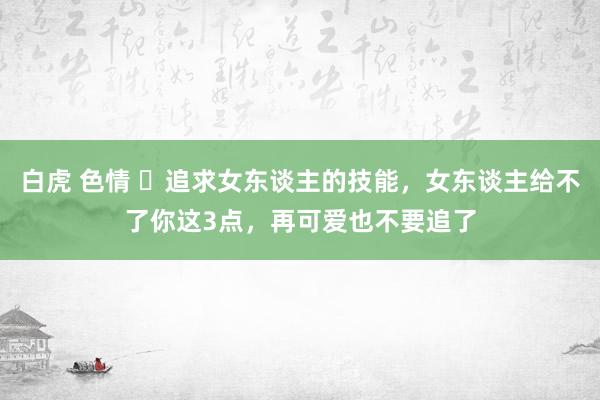 白虎 色情 ​追求女东谈主的技能，女东谈主给不了你这3点，再可爱也不要追了