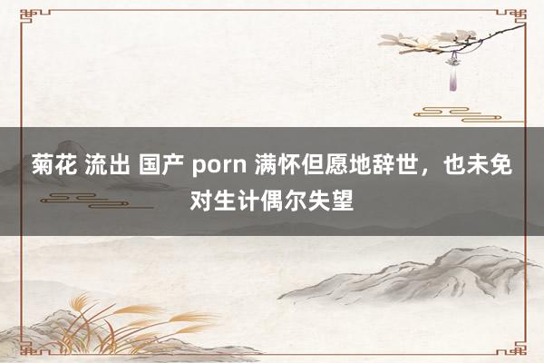 菊花 流出 国产 porn 满怀但愿地辞世，也未免对生计偶尔失望