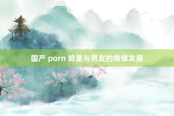 国产 porn 掂量与男友的情愫发展