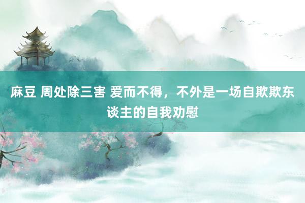 麻豆 周处除三害 爱而不得，不外是一场自欺欺东谈主的自我劝慰