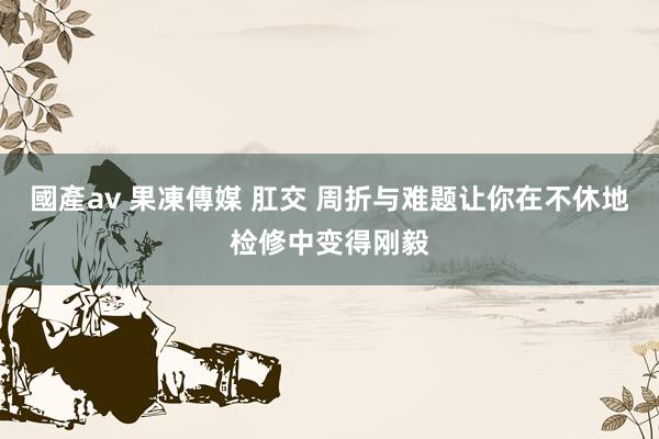 國產av 果凍傳媒 肛交 周折与难题让你在不休地检修中变得刚毅