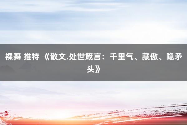 裸舞 推特 《散文.处世箴言：千里气、藏傲、隐矛头》