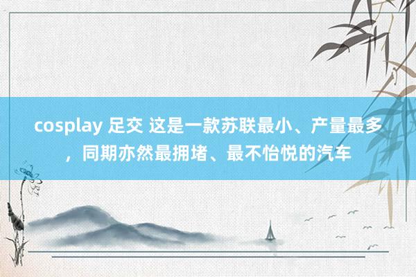 cosplay 足交 这是一款苏联最小、产量最多，同期亦然最拥堵、最不怡悦的汽车