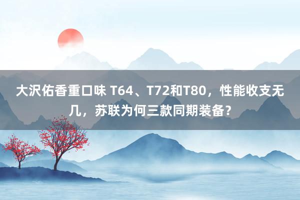 大沢佑香重口味 T64、T72和T80，性能收支无几，苏联为何三款同期装备？