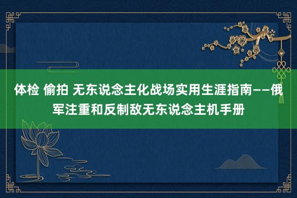 体检 偷拍 无东说念主化战场实用生涯指南——俄军注重和反制敌无东说念主机手册