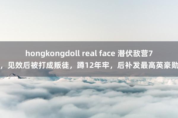 hongkongdoll real face 潜伏敌营7年，见效后被打成叛徒，蹲12年牢，后补发最高英豪勋章