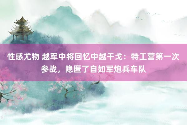 性感尤物 越军中将回忆中越干戈：特工营第一次参战，隐匿了自如军炮兵车队