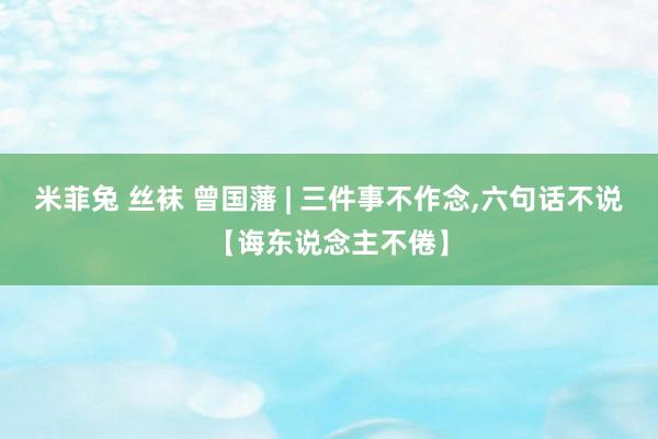 米菲兔 丝袜 曾国藩 | 三件事不作念,六句话不说【诲东说念主不倦】