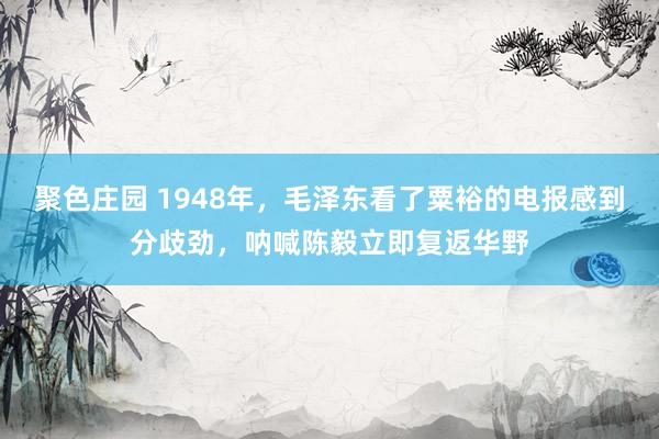 聚色庄园 1948年，毛泽东看了粟裕的电报感到分歧劲，呐喊陈毅立即复返华野