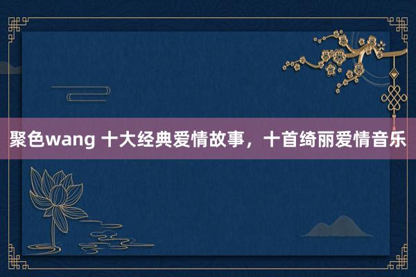 聚色wang 十大经典爱情故事，十首绮丽爱情音乐