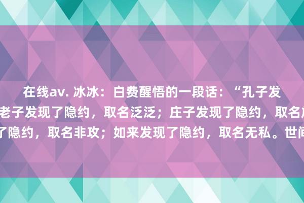 在线av. 冰冰:白费醒悟的一段话:“孔子发现了隐约,取名中和;老子发现了隐约,取名泛泛;庄子发现了隐约,取名放纵;墨子发现了隐约,取名非攻;如来发现了隐约,取名无私。世间万事唯隐约最难,有些事,问得明晰便...
