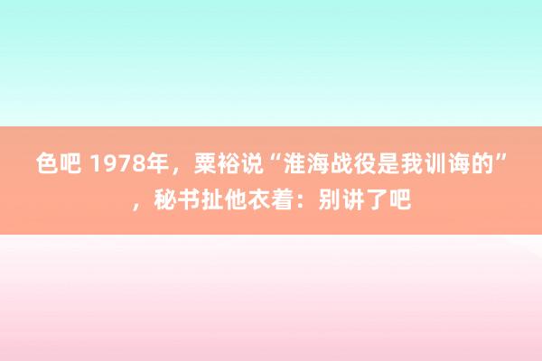 色吧 1978年，粟裕说“淮海战役是我训诲的”，秘书扯他衣着：别讲了吧