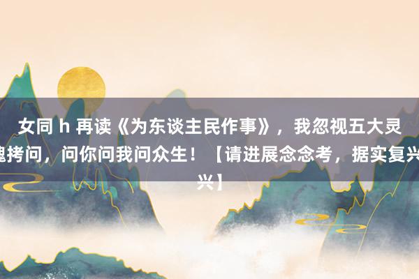 女同 h 再读《为东谈主民作事》，我忽视五大灵魂拷问，问你问我问众生！【请进展念念考，据实复兴】