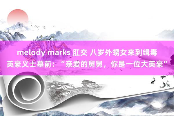 melody marks 肛交 八岁外甥女来到缉毒英豪义士墓前：“亲爱的舅舅，你是一位大英豪”