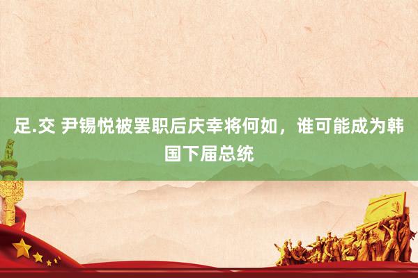 足.交 尹锡悦被罢职后庆幸将何如，谁可能成为韩国下届总统