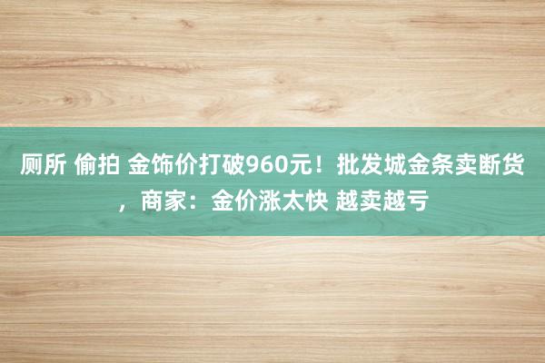 厕所 偷拍 金饰价打破960元！批发城金条卖断货，商家：金价涨太快 越卖越亏