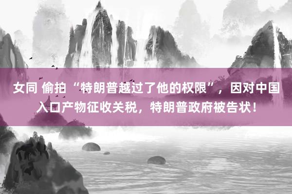 女同 偷拍 “特朗普越过了他的权限”，因对中国入口产物征收关税，特朗普政府被告状！