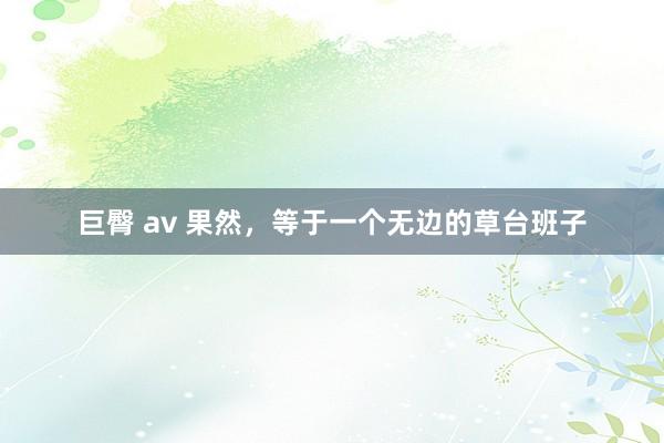 巨臀 av 果然，等于一个无边的草台班子