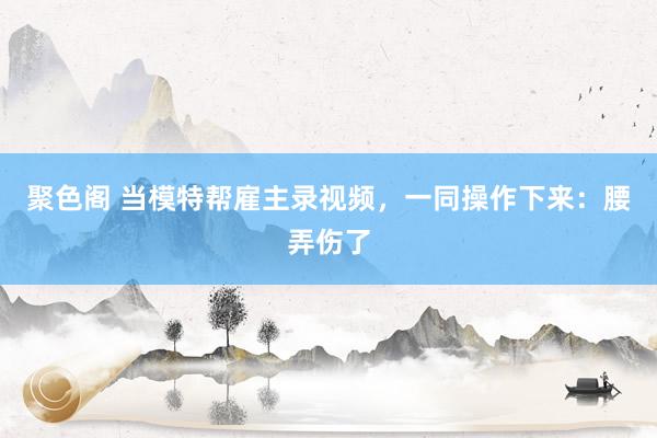 聚色阁 当模特帮雇主录视频，一同操作下来：腰弄伤了