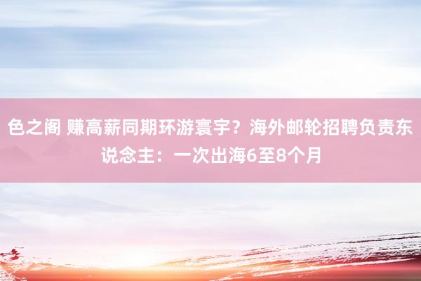 色之阁 赚高薪同期环游寰宇？海外邮轮招聘负责东说念主：一次出海6至8个月