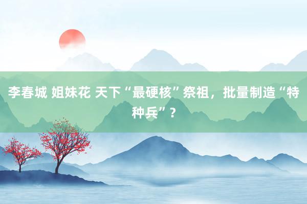 李春城 姐妹花 天下“最硬核”祭祖，批量制造“特种兵”？