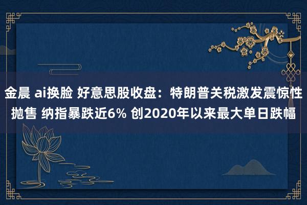 金晨 ai换脸 好意思股收盘：特朗普关税激发震惊性抛售 纳指暴跌近6% 创2020年以来最大单日跌幅